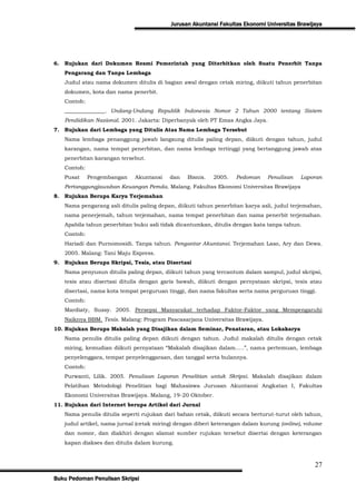 Jurusan Akuntansi Fakultas Ekonomi Universitas Brawijaya




6. Rujukan dari Dokumen Resmi Pemerintah yang Diterbitkan oleh Suatu Penerbit Tanpa
   Pengarang dan Tanpa Lembaga
   Judul atau nama dokumen ditulis di bagian awal dengan cetak miring, diikuti tahun penerbitan
   dokumen, kota dan nama penerbit.
   Contoh:
   _______________. Undang-Undang Republik Indonesia Nomor 2 Tahun 2000 tentang Sistem
   Pendidikan Nasional. 2001. Jakarta: Diperbanyak oleh PT Emas Angka Jaya.
7. Rujukan dari Lembaga yang Ditulis Atas Nama Lembaga Tersebut
   Nama lembaga penanggung jawab langsung ditulis paling depan, diikuti dengan tahun, judul
   karangan, nama tempat penerbitan, dan nama lembaga tertinggi yang bertanggung jawab atas
   penerbitan karangan tersebut.
   Contoh:
   Pusat     Pengembangan    Akuntansi    dan   Bisnis.   2005.    Pedoman    Penulisan    Laporan
   Pertanggungjawaban Keuangan Pemda. Malang. Fakultas Ekonomi Universitas Brawijaya
8. Rujukan Berupa Karya Terjemahan
   Nama pengarang asli ditulis paling depan, diikuti tahun penerbitan karya asli, judul terjemahan,
   nama penerjemah, tahun terjemahan, nama tempat penerbitan dan nama penerbit terjemahan.
   Apabila tahun penerbitan buku asli tidak dicantumkan, ditulis dengan kata tanpa tahun.
   Contoh:
   Hariadi dan Purnomosidi. Tanpa tahun. Pengantar Akuntansi. Terjemahan Laso, Ary dan Dewa.
   2005. Malang: Tani Maju Express.
9. Rujukan Berupa Skripsi, Tesis, atau Disertasi
   Nama penyusun ditulis paling depan, diikuti tahun yang tercantum dalam sampul, judul skripsi,
   tesis atau disertasi ditulis dengan garis bawah, diikuti dengan pernyataan skripsi, tesis atau
   disertasi, nama kota tempat perguruan tinggi, dan nama fakultas serta nama perguruan tinggi.
   Contoh:
   Mardiaty, Sussy. 2005. Persepsi Masyarakat terhadap Faktor-Faktor yang Mempengaruhi
   Naiknya BBM. Tesis. Malang: Program Pascasarjana Universitas Brawijaya.
10. Rujukan Berupa Makalah yang Disajikan dalam Seminar, Penataran, atau Lokakarya
   Nama penulis ditulis paling depan diikuti dengan tahun. Judul makalah ditulis dengan cetak
   miring, kemudian diikuti pernyataan “Makalah disajikan dalam…..”, nama pertemuan, lembaga
   penyelenggara, tempat penyelenggaraan, dan tanggal serta bulannya.
   Contoh:
   Purwanti, Lilik. 2005. Penulisan Laporan Penelitian untuk Skripsi. Makalah disajikan dalam
   Pelatihan Metodologi Penelitian bagi Mahasiswa Jurusan Akuntansi Angkatan I, Fakultas
   Ekonomi Universitas Brawijaya. Malang, 19-20 Oktober.
11. Rujukan dari Internet berupa Artikel dari Jurnal
   Nama penulis ditulis seperti rujukan dari bahan cetak, diikuti secara berturut-turut oleh tahun,
   judul artikel, nama jurnal (cetak miring) dengan diberi keterangan dalam kurung (online), volume
   dan nomor, dan diakhiri dengan alamat sumber rujukan tersebut disertai dengan keterangan
   kapan diakses dan ditulis dalam kurung.



                                                                                                27
Buku Pedoman Penulisan Skripsi
 