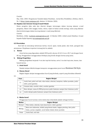 Jurusan Akuntansi Fakultas Ekonomi Universitas Brawijaya




       Contoh:
       Roy, Udin. 2005. Pengukuran Variabel dalam Penelitian. Jurnal Ilmu Pendidikan. (Online), Jilid 5,
       No. 4 (http://www.malang.ac.id), diakses 12 Oktober 2005)
12. Rujukan dari Internet berupa E-mail Pribadi
       Nama pengirim (jika ada) dan disertai dengan keterangan dalam kurung (alamat e-mail
       pengirim), diikuti oleh tanggal, bulan, tahun, topik isi bahan (cetak miring), nama yang dikirimi
       disertai keterangan dalam kurung (alamat e-mail yang dikirimi)
       Contoh:
       Baridwan, Jekky. (unibraw-malang@indo.ac.id). 12 Oktober 2005. Artikel untuk Pelatihan. E-mail
       kepada Dydyd Apandy (ub-malang@indo.net.id).


6.5 Percetakan
         Sub bab ini mencakup ketentuan kertas, huruf, spasi, tanda pisah, dan bulit, paragraf dan
penomoran. Penjelasan terperinci tentang hal itu adalah:
a.     Kertas
           Jenis kertas yang digunakan adalah HVS putih ukuran A4 (21.0 cm x 29,7 cm) dengan berat
       80 mg. Penggandaan menggunakan fotokopi yang bersih dengan kertas yang sama.
b.     Bidang Pengetikan
           Bidang pengetikan berjarak 4 cm dari tepi kiri kertas, serta 3 cm dari tepi atas, kanan, dan
       bawah kertas.
       1. Jenis huruf

           Naskah skripsi diketik dengan komputer menggunakan jenis huruf      Bookman Old Style.
       2. Ukuran Huruf
           Bagian-bagian skripsi menggunakan huruf yang berbeda, seperti yang diuraikan dibawah
ini:
         Font                                      Bagian Skripsi

                   Judul bab, judul sub bab, teks induk, abstrak, lampiran, daftar pustaka, judul
           11
                   tabel, judul gambar.
           10      Catatan kaki, sumber tabel, sumber gambar

           13      Kata skripsi, nama & NIM penyusun pada halaman sampul dan halaman judul

           15      Judul skripsi pada halaman sampul dan halaman judul


       3. Modus huruf
           Penggunaan huruf normal, mirin (italic) dan tebal (bolt) adalah sebagai berikut:
          Modus                                     Bagian Skripsi
         Normal      Teks induk, abstrak, kata-kata kunci, tabel, gambar
                     Kata non indonesia, istilah yang belum lazim, bagian penting, dan judul
          Miring
                     buku, jurnal, majalah, surat kabar dalam datar pustaka
          Tebal      Judul bab, sub bab




                                                                                                      28
Buku Pedoman Penulisan Skripsi
 