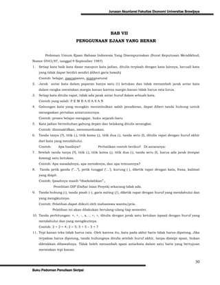 Jurusan Akuntansi Fakultas Ekonomi Universitas Brawijaya




                                                    BAB VII
                              PENGGUNAAN EJAAN YANG BENAR


         Pedoman Umum Ejaan Bahasa Indonesia Yang Disempurnakan (Surat Keputusan Mendikbud,
Nomor 0543/87, tanggal 9 September 1987)
1.   Setiap kata baik kata dasar maupun kata jadian, ditulis terpisah dengan kata lainnya, kecuali kata
     yang tidak dapat berdiri sendiri (diberi garis bawah)
     Contoh: belajar, pascapanen, supranatural
2.   Jarak antar kata dalam paparan hanya satu (1) ketukan dan tidak menambah jarak antar kata
     dalam rangka meratakan margin kanan karena margin kanan tidak harus rata lurus.
3.   Setiap kata ditulis rapat, tidak ada jarak antar huruf dalam sebuah kata.
     Contoh yang salah: P E M B A H A S A N
4.   Gabungan kata yang mungkin menimbulkan salah penafsiran, dapat diberi tanda hubung untuk
     menegaskan pertalian antarunsurnya.
     Contoh: proses belajar-mengajar, buku sejarah-baru
5.   Kata jadian berimbuhan gabung depan dan belakang ditulis serangkai.
     Contoh: dinonaktifkan, menomorduakan.
6.   Tanda tanya (?), titik (.), titik koma (;), titik dua (:), tanda seru (!), ditulis rapat dengan huruf akhir
     dari kata yang mendahului.
     Contoh:        Apa hasilnya?           Perhatikan contoh berikut! Di antaranya:
7. Setelah tanda tanya (?), titik (.), titik koma (;), titik dua (:), tanda seru (!), harus ada jarak (tempat
     kosong) satu ketukan.
     Contoh: Apa masalahnya, apa metodenya, dan apa temuannya?
8.   Tanda petik ganda (“…”), petik tunggal („…‟), kurung ( ), diketik rapat dengan kata, frasa, kalimat
     yang diapit.
     Contoh: Ijasahnya masih “disekolahkan”.,
               Penelitian DIP (Daftar Isian Proyek) sekarang tidak ada.
9.   Tanda hubung (-), tanda pisah (), garis miring (/), diketik rapat dengan huruf yang mendahului dan
     yang mengikutinya.
     Contoh: Pelatihan dapat diikuti oleh mahasiswa wanita/pria.
               Pelatihan ini akan dilakukan berulang-ulang tiap semester.
10. Tanda perhitungan: =, +, -, x, :, <, >, ditulis dengan jarak satu ketukan (spasi) dengan huruf yang
     mendahului dan yang mengikutinya.
     Contoh: 2 + 2 = 4; 2 < 5; 5 + 5 – 3 = 7
11. Tepi kanan teks tidak harus rata. Oleh karena itu, kata pada akhir baris tidak harus dipotong. Jika
     terpaksa harus dipotong, tanda hubungnya ditulis setelah huruf akhir, tanpa disisipi spasi, bukan
     diletakkan dibawahnya. Tidak boleh menambah spasi antarkata dalam satu baris yang bertujuan
     meratakan tepi kanan.


                                                                                                             30
Buku Pedoman Penulisan Skripsi
 