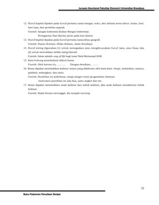 Jurusan Akuntansi Fakultas Ekonomi Universitas Brawijaya




12. Huruf kapital dipakai pada huruf pertama nama bangsa, suku, dan bahasa serta tahun, bulan, hari,
   hari raya, dan peristiwa sejarah.
   Contoh: bangsa Indonesia (bukan Bangsa Indonesia).
              Peringantan Hari Kartini jatuh pada hari Kamis.
13. Huruf kapital dipakai pada huruf pertama nama khas geografi.
   Contoh: Danau Sentani, Afrika Selatan, Jalan Surabaya.
14. Huruf miring digunakan (1) untuk menegaskan atau mengkhususkan huruf, kata, atau frasa; dan
   (2) untuk menuliskan istilah asing/daerah.
   Contoh: Islam adalah way of life bagi umat Nabi Muhamad SAW.
15. Kata hubung antarkalimat diikuti koma.
   Contoh: Oleh karena itu, ………..        Dengan demikian, ………
16. Koma dipakai memisahkan kalimat setara yang didahului oleh kata-kata: tetapi, melainkan, namun,
   padahal, sedangkan, dan yaitu.
   Contoh: Penelitian ini sederhana, tetapi sangat rumit pengambilan datanya.
              Instrumen penelitian ini ada dua, yaitu angket dan tes.
17. Koma dipakai memisahkan anak kalimat dan induk kalimat, jika anak kalimat mendahului induk
   kalimat.
   Contoh: Sejak ibunya meninggal, dia tampak murung.




                                                                                                     31
Buku Pedoman Penulisan Skripsi
 