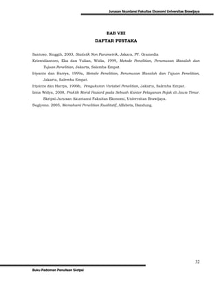Jurusan Akuntansi Fakultas Ekonomi Universitas Brawijaya




                                         BAB VIII
                                  DAFTAR PUSTAKA


Santoso, Singgih, 2003, Statistik Non Parametrik, Jakara, PY. Gramedia
Kriswidiantoro, Eka dan Yulian, Widia, 1999, Metode Penelitian, Perumusan Masalah dan
      Tujuan Penelitian, Jakarta, Salemba Empat.
Iriyanto dan Harrys, 1999a, Metode Penelitian, Perumusan Masalah dan Tujuan Penelitian,
      Jakarta, Salemba Empat.
Iriyanto dan Harrys, 1999b, Pengukuran Variabel Penelitian, Jakarta, Salemba Empat.
Izma Widya, 2008, Praktik Moral Hazard pada Sebuah Kantor Pelayanan Pajak di Jawa Timur.
      Skripsi Jurusan Akuntansi Fakultas Ekonomi, Universitas Brawijaya.
Sugiyono. 2005, Memahami Penelitian Kualitatif, Alfabeta, Bandung.




                                                                                               32
Buku Pedoman Penulisan Skripsi
 