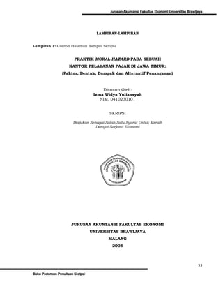Jurusan Akuntansi Fakultas Ekonomi Universitas Brawijaya




                                   LAMPIRAN-LAMPIRAN


Lampiran 1: Contoh Halaman Sampul Skripsi


                       PRAKTIK MORAL HAZARD PADA SEBUAH
                    KANTOR PELAYANAN PAJAK DI JAWA TIMUR:
                (Faktor, Bentuk, Dampak dan Alternatif Penanganan)



                                      Disusun Oleh:
                                  Izma Widya Yuliansyah
                                     NIM. 0410230101


                                          SKRIPSI

                       Diajukan Sebagai Salah Satu Syarat Untuk Meraih
                                   Derajat Sarjana Ekonomi




                      JURUSAN AKUNTANSI FAKULTAS EKONOMI
                                 UNIVERSITAS BRAWIJAYA
                                         MALANG
                                           2008



                                                                                               33
Buku Pedoman Penulisan Skripsi
 