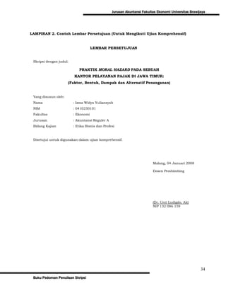 Jurusan Akuntansi Fakultas Ekonomi Universitas Brawijaya




LAMPIRAN 2. Contoh Lembar Persetujuan (Untuk Mengikuti Ujian Komprehensif)


                                     LEMBAR PERSETUJUAN


 Skripsi dengan judul:

                            PRAKTIK MORAL HAZARD PADA SEBUAH
                         KANTOR PELAYANAN PAJAK DI JAWA TIMUR:
                      (Faktor, Bentuk, Dampak dan Alternatif Penanganan)


 Yang disusun oleh:
 Nama                    : Izma Widya Yuliansyah
 NIM                     : 0410230101
 Fakultas                : Ekonomi
 Jurusan                 : Akuntansi Reguler A
 Bidang Kajian           : Etika Bisnis dan Profesi



 Disetujui untuk digunakan dalam ujian komprehensif.




                                                                         Malang, 04 Januari 2008

                                                                         Dosen Pembimbing




                                                                         (Dr. Unti Ludigdo, Ak)
                                                                         NIP 132 086 159




                                                                                                      34
 Buku Pedoman Penulisan Skripsi
 