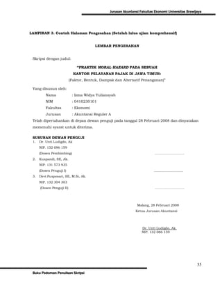 Jurusan Akuntansi Fakultas Ekonomi Universitas Brawijaya




LAMPIRAN 3. Contoh Halaman Pengesahan (Setelah lulus ujian komprehensif)


                                        LEMBAR PENGESAHAN


 Skripsi dengan judul:

                               “PRAKTIK MORAL HAZARD PADA SEBUAH
                             KANTOR PELAYANAN PAJAK DI JAWA TIMUR:
                           (Faktor, Bentuk, Dampak dan Alternatif Penanganan)”

 Yang disusun oleh:
          Nama              : Izma Widya Yuliansyah
          NIM               : 0410230101
          Fakultas          : Ekonomi
          Jurusan           : Akuntansi Reguler A
 Telah dipertahankan di depan dewan penguji pada tanggal 28 Februari 2008 dan dinyatakan
 memenuhi syarat untuk diterima.

 SUSUNAN DEWAN PENGUJI
 1.   Dr. Unti Ludigdo, Ak
      NIP. 132 086 159
      (Dosen Pembimbing)                                                   ………………………
 2.   Kuspandi, SE, Ak.
      NIP. 131 573 935
      (Dosen Penguji I)                                                   ………………………
 3.   Devi Pusposari, SE, M.Si, Ak.
      NIP. 132 304 303
      (Dosen Penguji II)                                                   ………………………




                                                                Malang, 28 Februari 2008
                                                               Ketua Jurusan Akuntansi




                                                                   Dr. Unti Ludigdo, Ak.
                                                                   NIP. 132 086 159




                                                                                                     35
 Buku Pedoman Penulisan Skripsi
 