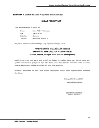 Jurusan Akuntansi Fakultas Ekonomi Universitas Brawijaya




LAMPIRAN 4. Contoh Halaman Pernyataan Keaslian Skripsi


                                      SURAT PERNYATAAN


 Yang bertanda tangan di bawah ini:

        Nama            : Izma Widya Yuliansyah
        NIM             : 0410230101
        Fakultas        : Ekonomi
        Jurusan         : Akuntansi Reguler A


 Dengan ini menyatakan bahwa Skripsi yang saya susun dengan judul:


                            PRAKTIK MORAL HAZARD PADA SEBUAH
                         KANTOR PELAYANAN PAJAK DI JAWA TIMUR:
                     (Faktor, Bentuk, Dampak dan Alternatif Penanganan)


 adalah benar-benar hasil karya saya sendiri dan bukan merupakan plagiat dari Skripsi orang lain.
 Apabila kemudian hari pernyataan Saya tidak benar, maka Saya bersedia menerima sanksi akademis
 yang berlaku (dicabut predikat kelulusan dan gelar kesarjanannya).


 Demikian pernyataan ini Saya buat dengan sebenarnya, untuk dapat dipergunakann bilamana
 diperlukan.



                                                                      Malang, 08 Februari 2008

                                                                          Pembuat Pernyataan,




                                                                        IzmaWidya Yuliansyah
                                                                           NIM 0410230101




                                                                                                     36
 Buku Pedoman Penulisan Skripsi
 