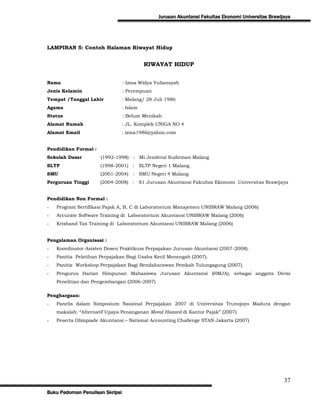 Jurusan Akuntansi Fakultas Ekonomi Universitas Brawijaya




LAMPIRAN 5: Contoh Halaman Riwayat Hidup


                                           RIWAYAT HIDUP


Nama                             : Izma Widya Yuliansyah
Jenis Kelamin                    : Perempuan
Tempat /Tanggal Lahir            : Malang/ 28 Juli 1986
Agama                            : Islam
Status                           : Belum Menikah
Alamat Rumah                     : JL. Komplek UNIGA NO 4
Alamat Email                     : izma1986@yahoo.com


Pendidikan Formal :
Sekolah Dasar         (1992-1998) : Mi Jenderal Sudirman Malang
SLTP                  (1998-2001) : SLTP Negeri 1 Malang
SMU                   (2001-2004) : SMU Negeri 4 Malang
Perguruan Tinggi      (2004-2008) : S1 Jurusan Akuntansi Fakultas Ekonomi Universitas Brawijaya


Pendidikan Non Formal :
-   Program Sertifikasi Pajak A, B, C di Laboratorium Manajemen UNIBRAW Malang (2006)
-   Accurate Software Training di Laboratorium Akuntansi UNIBRAW Malang (2006)
-   Krishand Tax Training di Laboratorium Akuntansi UNIBRAW Malang (2006)


Pengalaman Organisasi :
-   Koordinator Asisten Dosen Praktikum Perpajakan Jurusan Akuntansi (2007-2008).
-   Panitia Pelatihan Perpajakan Bagi Usaha Kecil Menengah (2007).
-   Panitia Workshop Perpajakan Bagi Bendaharawan Pemkab Tulungagung (2007).
-   Pengurus Harian Himpunan Mahasiswa Jurusan Akuntansi (HMJA), sebagai anggota Divisi
    Penelitian dan Pengembangan (2006-2007)

Penghargaan:
-   Panelis dalam Simposium Nasional Perpajakan 2007 di Universitas Trunojoyo Madura dengan
    makalah: “Alternatif Upaya Penanganan Moral Hazard di Kantor Pajak” (2007)
-   Peserta Olimpiade Akuntansi – National Accounting Challenge STAN Jakarta (2007)




                                                                                                    37
Buku Pedoman Penulisan Skripsi
 