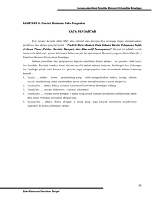 Jurusan Akuntansi Fakultas Ekonomi Universitas Brawijaya




LAMPIRAN 6. Contoh Halaman Kata Pengantar


                                       KATA PENGANTAR


        Puji syukur kepada Allah SWT atas rahmat dan karunia-Nya sehingga dapat menyelesaikan
penelitian dan skripsi yang berjudul : “Praktik Moral Hazard Pada Sebuah Kantor Pelayanan Pajak
di Jawa Timur (Faktor, Bentuk, Dampak, dan Alternatif Penanganan)”. Skripsi ini adalah untuk
memenuhi salah satu syarat kelulusan dalam meraih derajat sarjana Ekonomi program Strata Satu (S-1)
Fakultas Ekonomi Universitas Brawijaya.
        Selama penelitian dan penyusunan laporan penelitian dalam skripsi         ini, penulis tidak luput
dari kendala. Kendala tersebut dapat diatasi penulis berkat adanya bantuan, bimbingan dan dukungan
dari berbagai pihak, oleh karena itu penulis ingin menyampaikan rasa terimakasih sebesar-besarnya
kepada :
1.   Bapak .... selaku   dosen   pembimbing yang        telah mengorbankan waktu, tenaga, pikiran
     untuk membimbing serta memberikan saran dalam menyelesaikan laporan skripsi ini.
2.   Bapak/ibu.... selaku Ketua Jurusan Akuntansi Universitas Brawijaya Malang
3.   Bapak/ibu ... selaku Sekretaris Jurusan Akuntansi
4.   Bapak/ibu .... selaku dosen penguji 1 (satu) yang sudah banyak membantu memberikan kritik
     dan saran terhadap perbaikan skripsi saya.
5.   Bapak/ibu ... selaku dosen penguji     2 (dua) yang       juga banyak membantu memberikan
     masukan di dalam perbaikan skripsi




                                                                                                       38
Buku Pedoman Penulisan Skripsi
 