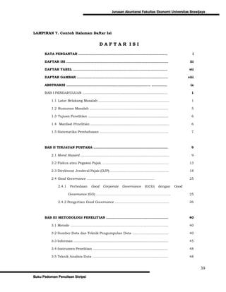 Jurusan Akuntansi Fakultas Ekonomi Universitas Brawijaya




LAMPIRAN 7. Contoh Halaman Daftar Isi


                                         DAFTAR ISI

      KATA PENGANTAR ……………………..............…………………………………...                                   i

      DAFTAR ISI ………………………………………………………………………………..                                           iii

      DAFTAR TABEL …………………………………………………………...…………....                                        vii

      DAFTAR GAMBAR ………………………………………………………...…………....                                       viii

      ABSTRAKSI ..……………………………………………………………….. …………..                                          ix

      BAB I PENDAHULUAN …...……………………………………………….…………….                                        1

          1.1 Latar Belakang Masalah …..……………………………………………….....                              1

          1.2 Rumusan Masalah ………………………………………………………….….                                      5

          1.3 Tujuan Penelitian …………………………………………………………...….                                  6

          1.4 Manfaat Penelitian ………………………………………………………….….                                   6

          1.5 Sistematika Pembahasan ……………………………………………………..                                  7



      BAB II TINJAUAN PUSTAKA ………………………………………………….………                                        9

          2.1 Moral Hazard ………………………………………………………………….….                                      9

          2.2 Fiskus atau Pegawai Pajak ……………………………………………………                                13

          2.3 Direktorat Jenderal Pajak (DJP) ……………………………………………..                           18

          2.4 Good Governance …………………………………………………….                                         25

              2.4.1   Perbedaan   Good   Corporate   Governance   (GCG)   dengan   Good

                      Governance (GG) ………………….………………………………………                               25

              2.4.2 Pengertian Good Governance ………………………………………….                            26



      BAB III METODOLOGI PENELITIAN ……………………………………….……….                                    40

          3.1 Metode ……………………………………………………………….................                              40

          3.2 Sumber Data dan Teknik Pengumpulan Data ……………………...…...                       40

          3.3 Informan …………………………………………..............……………………                               45

          3.4 Instrumen Penelitian ………………………………………………..........….                           48

          3.5 Teknik Analisis Data ………………………………………………............…                          48


                                                                                                   39
Buku Pedoman Penulisan Skripsi
 
