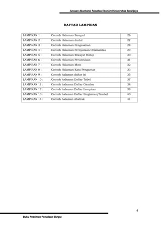Jurusan Akuntansi Fakultas Ekonomi Universitas Brawijaya




                                 DAFTAR LAMPIRAN


LAMPIRAN 1 :         Contoh Halaman Sampul                                        26
LAMPIRAN 2 :         Contoh Halaman Judul                                         27
LAMPIRAN 3 :         Contoh Halaman Pengesahan                                    28
LAMPIRAN 4 :         Contoh Halaman Pernyataan Orisinalitas                       29
LAMPIRAN 5 :         Contoh Halaman Riwayat Hidup                                 30
LAMPIRAN 6 :         Contoh Halaman Peruntukan                                    31
LAMPIRAN 7 :         Contoh Halaman Moto                                          32
LAMPIRAN 8 :         Contoh Halaman Kata Pengantar                                33
LAMPIRAN 9 :         Contoh halaman daftar isi                                    35
LAMPIRAN 10 :        Contoh halaman Daftar Tabel                                  37
LAMPIRAN 11 :        Contoh halaman Daftar Gambar                                 38
LAMPIRAN 12 :        Contoh halaman Daftar Lampiran                               39
LAMPIRAN 13 :        Contoh halaman Daftar Singkatan/Simbol                       40
LAMPIRAN 14 :        Contoh halaman Abstrak                                       41




                                                                                         4
Buku Pedoman Penulisan Skripsi
 