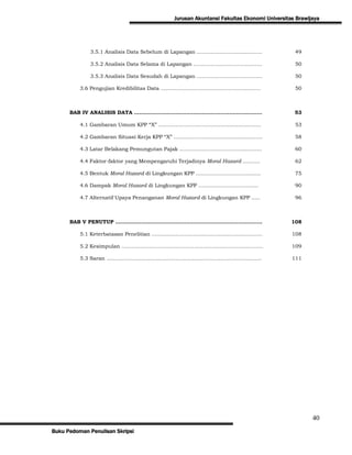 Jurusan Akuntansi Fakultas Ekonomi Universitas Brawijaya




              3.5.1 Analisis Data Sebelum di Lapangan …………………….....………                    49

              3.5.2 Analisis Data Selama di Lapangan ………………………….....…..                   50

              3.5.3 Analisis Data Sesudah di Lapangan ………………………….…….                      50

          3.6 Pengujian Kredibilitas Data …………………………………………..……..                          50



      BAB IV ANALISIS DATA …………………………………………….………………….                                     53

          4.1 Gambaran Umum KPP “X” …………………………………..........………..                          53

          4.2 Gambaran Situasi Kerja KPP “X” ……………………………..........………                     58

          4.3 Latar Belakang Pemungutan Pajak ……………………………......……...                      60

          4.4 Faktor-faktor yang Mempengaruhi Terjadinya Moral Hazard ……….                62

          4.5 Bentuk Moral Hazard di Lingkungan KPP …………………………........                    75

          4.6 Dampak Moral Hazard di Lingkungan KPP ……………………….....…                       90

          4.7 Alternatif Upaya Penanganan Moral Hazard di Lingkungan KPP …..              96



      BAB V PENUTUP …………………………………………………………………….…...                                      108

          5.1 Keterbatasan Penelitian ……………………………………………………….                             108

          5.2 Kesimpulan …………………………………………………………….………...                                  109

          5.3 Saran ……………………………………………………………………….……..                                     111




                                                                                                 40
Buku Pedoman Penulisan Skripsi
 