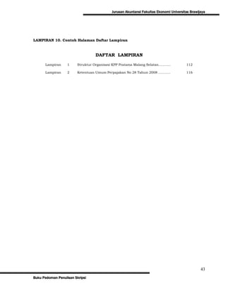 Jurusan Akuntansi Fakultas Ekonomi Universitas Brawijaya




LAMPIRAN 10. Contoh Halaman Daftar Lampiran



                                  DAFTAR LAMPIRAN

      Lampiran     1     Struktur Organisasi KPP Pratama Malang Selatan………..           112

      Lampiran     2     Ketentuan Umum Perpajakan No 28 Tahun 2008 ………..              116




                                                                                                43
Buku Pedoman Penulisan Skripsi
 