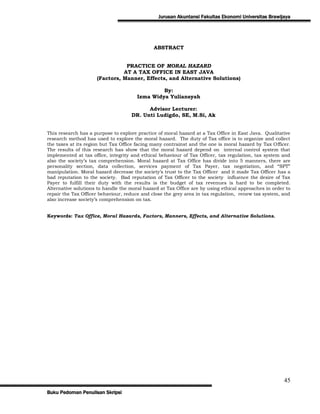 Jurusan Akuntansi Fakultas Ekonomi Universitas Brawijaya




                                              ABSTRACT


                                PRACTICE OF MORAL HAZARD
                               AT A TAX OFFICE IN EAST JAVA
                     (Factors, Manner, Effects, and Alternative Solutions)

                                                By:
                                       Izma Widya Yuliansyah

                                          Advisor Lecturer:
                                    DR. Unti Ludigdo, SE, M.Si, Ak


This research has a purpose to explore practice of moral hazard at a Tax Office in East Java. Qualitative
research method has used to explore the moral hazard. The duty of Tax office is to organize and collect
the taxes at its region but Tax Office facing many contrainst and the one is moral hazard by Tax Officer.
The results of this research has show that the moral hazard depend on internal control system that
implemented at tax office, integrity and ethical behaviour of Tax Officer, tax regulation, tax system and
also the society‟s tax comprehension. Moral hazard at Tax Office has divide into 5 manners, there are
personality section, data collection, services payment of Tax Payer, tax negotiation, and “SPT”
manipulation. Moral hazard decrease the society‟s trust to the Tax Officer and it made Tax Officer has a
bad reputation to the society. Bad reputation of Tax Officer to the society influence the desire of Tax
Payer to fulfill their duty with the results is the budget of tax revenues is hard to be completed.
Alternative solutions to handle the moral hazard at Tax Office are by using ethical approaches in order to
repair the Tax Officer behaviour, reduce and close the grey area in tax regulation, renew tax system, and
also increase society‟s comprehension on tax.


Keywords: Tax Office, Moral Hazards, Factors, Manners, Effects, and Alternative Solutions.




                                                                                                       45
Buku Pedoman Penulisan Skripsi
 