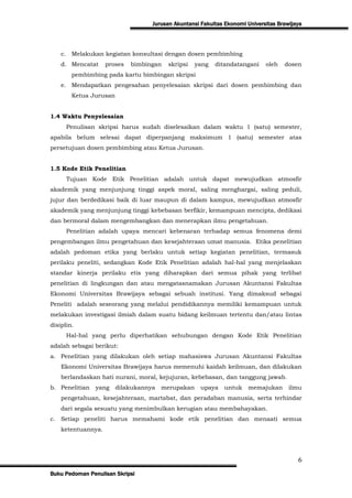 Jurusan Akuntansi Fakultas Ekonomi Universitas Brawijaya




    c. Melakukan kegiatan konsultasi dengan dosen pembimbing
    d. Mencatat     proses   bimbingan   skripsi   yang   ditandatangani     oleh   dosen
        pembimbing pada kartu bimbingan skripsi
    e. Mendapatkan pengesahan penyelesaian skripsi dari dosen pembimbing dan
        Ketua Jurusan


1.4 Waktu Penyelesaian
      Penulisan skripsi harus sudah diselesaikan dalam waktu 1 (satu) semester,
apabila belum selesai dapat diperpanjang maksimum 1 (satu) semester atas
persetujuan dosen pembimbing atau Ketua Jurusan.


1.5 Kode Etik Penelitian
      Tujuan Kode Etik Penelitian adalah untuk dapat mewujudkan atmosfir
akademik yang menjunjung tinggi aspek moral, saling menghargai, saling peduli,
jujur dan berdedikasi baik di luar maupun di dalam kampus, mewujudkan atmosfir
akademik yang menjunjung tinggi kebebasan berfikir, kemampuan mencipta, dedikasi
dan bermoral dalam mengembangkan dan menerapkan ilmu pengetahuan.
      Penelitian adalah upaya mencari kebenaran terhadap semua fenomena demi
pengembangan ilmu pengetahuan dan kesejahteraan umat manusia. Etika penelitian
adalah pedoman etika yang berlaku untuk setiap kegiatan penelitian, termasuk
perilaku peneliti, sedangkan Kode Etik Penelitian adalah hal-hal yang menjelaskan
standar kinerja perilaku etis yang diharapkan dari semua pihak yang terlibat
penelitian di lingkungan dan atau mengatasnamakan Jurusan Akuntansi Fakultas
Ekonomi Universitas Brawijaya sebagai sebuah institusi. Yang dimaksud sebagai
Peneliti adalah seseorang yang melalui pendidikannya memiliki kemampuan untuk
melakukan investigasi ilmiah dalam suatu bidang keilmuan tertentu dan/atau lintas
disiplin.
      Hal-hal yang perlu diperhatikan sehubungan dengan Kode Etik Penelitian
adalah sebagai berikut:
a. Penelitian yang dilakukan oleh setiap mahasiswa Jurusan Akuntansi Fakultas
    Ekonomi Universitas Brawijaya harus memenuhi kaidah keilmuan, dan dilakukan
    berlandaskan hati nurani, moral, kejujuran, kebebasan, dan tanggung jawab.
b. Penelitian   yang    dilakukannya   merupakan     upaya   untuk    memajukan       ilmu
    pengetahuan, kesejahteraan, martabat, dan peradaban manusia, serta terhindar
    dari segala sesuatu yang menimbulkan kerugian atau membahayakan.
c. Setiap peneliti harus memahami kode etik penelitian dan menaati semua
    ketentuannya.




                                                                                         6
Buku Pedoman Penulisan Skripsi
 