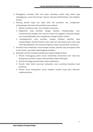 Jurusan Akuntansi Fakultas Ekonomi Universitas Brawijaya




d. Pelanggaran terhadap kode etik dapat membawa sanksi bagi pihak yang
     melanggarnya, antara lain berupa: teguran, skorsing, diberhentikan, dan tindakan
     lainnya.
e. Seorang      peneliti    wajib    taat    pada    kode   etik   penelitian   dan   menghindari
     penyimpangan dari kode etik penelitian yang meliputi:
     1. Rekaan, pemalsuan data, atau tindakan sejenisnya.
     2. Plagiarisme        yang     diartikan     sebagai    tindakan     mengumumkan          atau
          memperbanyak sebagian atau seluruh tulisan atau gagasan orang lain dengan
          cara mempublikasikan dan mengakuinya sebagai ciptaan sendiri.
     3.   Autoplagiarisme         yang      diartikan    sebagai    tindakan      (peneliti)   yang
          mengemukakan kembali kalimat, kata, data atau idea dalam karya tulis yang
          telah dipublikasikan oleh yang bersangkutan tanpa menyebutkan sumbernya.
f.   Penelitian harus dilakukan sesuai dengan metoda, prosedur dan pencapaian hasil
     secara ilmiah, yang dapat dipertanggung jawabkan.
g. Kewajiban peneliti terhadap penelitiannya adalah sebagai berikut:
     1. Peneliti bertanggung jawab untuk memberikan interpretasi atas hasil dan
          kesimpulan penelitian supaya hasil penelitian dapat dimengerti.
     2. Peneliti bertanggung jawab pada rekan seprofesinya.
     3. Peneliti tidak boleh menutupi kelemahan atau membesar-besarkan hasil
          penelitian.
     4. Peneliti harus menjelaskan secara eksplisit manfaat yang akan diperoleh
          subjek penelitian.




                                                                                                  7
Buku Pedoman Penulisan Skripsi
 