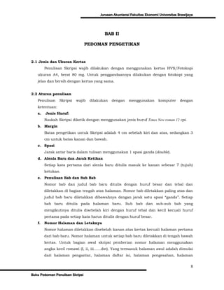 Jurusan Akuntansi Fakultas Ekonomi Universitas Brawijaya




                                         BAB II

                                 PEDOMAN PENGETIKAN


2.1 Jenis dan Ukuran Kertas
        Penulisan Skripsi wajib dilakukan dengan menggunakan kertas HVS/Fotokopi
   ukuran A4, berat 80 mg. Untuk penggandaannya dilakukan dengan fotokopi yang
   jelas dan bersih dengan kertas yang sama.


2.2 Aturan penulisan
   Penulisan    Skripsi   wajib   dilakukan   dengan    menggunakan       komputer     dengan
   ketentuan:
   a.   Jenis Huruf:
        Naskah Skripsi diketik dengan menggunakan jenis huruf Times New roman 12 cpi.
   b. Margin
        Batas pengetikan untuk Skripsi adalah 4 cm sebelah kiri dan atas, sedangkan 3
        cm untuk batas kanan dan bawah.
   c. Spasi
        Jarak antar baris dalam tulisan menggunakan 1 spasi ganda (double).
   d. Alenia Baru dan Jarak Ketikan
        Setiap kata pertama dari alenia baru ditulis masuk ke kanan sebesar 7 (tujuh)
        ketukan.
   e. Penulisan Bab dan Sub Bab
        Nomor bab dan judul bab baru ditulis dengan huruf besar dan tebal dan
        diletakkan di bagian tengah atas halaman. Nomor bab diletakkan paling atas dan
        judul bab baru diletakkan dibawahnya dengan jarak satu spasi “ganda”. Setiap
        bab baru ditulis pada halaman baru. Sub bab dan sub-sub bab yang
        mengikutinya ditulis disebelah kiri dengan huruf tebal dan kecil kecuali huruf
        pertama pada setiap kata harus ditulis dengan huruf besar.
   f.   Nomor Halaman dan Letaknya
        Nomor halaman diletakkan disebelah kanan atas kertas kecuali halaman pertama
        dari bab baru. Nomor halaman untuk setiap bab baru diletakkan di tengah bawah
        kertas. Untuk bagian awal skripsi pemberian nomor halaman menggunakan
        angka kecil romawi (I, ii, iii……dst). Yang termasuk halaman awal adalah dimulai
        dari halaman pengantar, halaman daftar isi, halaman pengesahan, halaman


                                                                                             8
Buku Pedoman Penulisan Skripsi
 