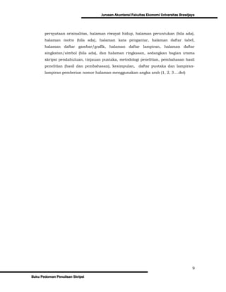 Jurusan Akuntansi Fakultas Ekonomi Universitas Brawijaya




       pernyataan orisinalitas, halaman riwayat hidup, halaman peruntukan (bila ada),
       halaman motto (bila ada), halaman kata pengantar, halaman daftar tabel,
       halaman daftar gambar/grafik, halaman daftar lampiran, halaman daftar
       singkatan/simbol (bila ada), dan halaman ringkasan, sedangkan bagian utama
       skripsi pendahuluan, tinjauan pustaka, metodologi penelitian, pembahasan hasil
       penelitian (hasil dan pembahasan), kesimpulan,     daftar pustaka dan lampiran-
       lampiran pemberian nomor halaman menggunakan angka arab (1, 2, 3….dst)




                                                                                          9
Buku Pedoman Penulisan Skripsi
 