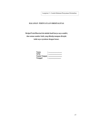 17
HALAMAN PERNYATAAN ORISINALITAS
Skripsi/Tesis/Disertasi ini adalah hasil karya saya sendiri,
dan semua sumber baik yang dikutip maupun dirujuk
telah saya nyatakan dengan benar.
Nama : ...............................
NPM : ...............................
Tanda Tangan : ...............................
Tanggal : .............................
Lampiran 3 : Contoh Halaman Pernyataan Orisinalitas
 