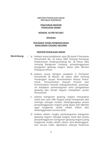 MENTERI PEKERJAAN UMUM
                        REPUBLIK INDONESIA

                         PERATURAN MENTERI
                          PEKERJAAN UMUM

                       NOMOR: 45/PRT/M/2007

                               TENTANG

                  PEDOMAN TEKNIS PEMBANGUNAN
                   BANGUNAN GEDUNG NEGARA


                      MENTERI PEKERJAAN UMUM
Menimbang   :   a. bahwa sesuai penjelasan ayat (8) pasal 5 Peraturan
                   Pemerintah No. 36 tahun 2005 tentang Peraturan
                   Pelaksanaan Undang-Undang No. 28 tahun 2002
                   tentang Bangunan Gedung, penyelenggaraan
                   bangunan gedung negara diatur oleh Menteri
                   Pekerjaan Umum;

                b. bahwa sesuai dengan Lampiran C Peraturan
                   Pemerintah RI Nomor 38 Tahun 2007 tentang
                   Pembagian Urusan Pemerintahan Antara Peme-
                   rintah, Pemerintahan  Daerah   Provinsi dan
                   Pemerintahan Daerah Kabupaten/Kota, penetap-
                   an kebijakan pembangunan serta pengelolaan
                   gedung dan rumah negara merupakan urusan
                   Pemerintah;
                c. bahwa bangunan gedung negara merupakan
                   salah satu aset milik negara yang mempunyai nilai
                   strategis sebagai tempat berlangsungnya proses
                   penyelenggaraan negara yang diatur dan dikelola
                   agar fungsional, andal, efektif, efisien, dan
                   diselenggarakan secara tertib;
                d. bahwa dalam rangka pembangunan bangunan
                   gedung negara sebagai bagian awal dari proses
                   penyelenggaraan bangunan gedung negara yang
                   fungsional, andal, efektif, efisien, dan diselenggara-
                   kan secara tertib, diperlukan adanya Pedoman


                                   i
 