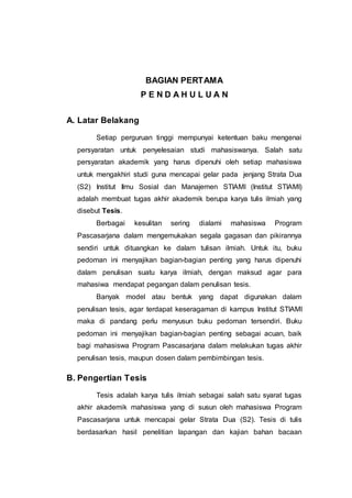 BAGIAN PERTAMA
P E N D A H U L U A N
A. Latar Belakang
Setiap perguruan tinggi mempunyai ketentuan baku mengenai
persyaratan untuk penyelesaian studi mahasiswanya. Salah satu
persyaratan akademik yang harus dipenuhi oleh setiap mahasiswa
untuk mengakhiri studi guna mencapai gelar pada jenjang Strata Dua
(S2) Institut Ilmu Sosial dan Manajemen STIAMI (Institut STIAMI)
adalah membuat tugas akhir akademik berupa karya tulis ilmiah yang
disebut Tesis.
Berbagai kesulitan sering dialami mahasiswa Program
Pascasarjana dalam mengemukakan segala gagasan dan pikirannya
sendiri untuk dituangkan ke dalam tulisan ilmiah. Untuk itu, buku
pedoman ini menyajikan bagian-bagian penting yang harus dipenuhi
dalam penulisan suatu karya ilmiah, dengan maksud agar para
mahasiwa mendapat pegangan dalam penulisan tesis.
Banyak model atau bentuk yang dapat digunakan dalam
penulisan tesis, agar terdapat keseragaman di kampus Institut STIAMI
maka di pandang perlu menyusun buku pedoman tersendiri. Buku
pedoman ini menyajikan bagian-bagian penting sebagai acuan, baik
bagi mahasiswa Program Pascasarjana dalam melakukan tugas akhir
penulisan tesis, maupun dosen dalam pembimbingan tesis.
B. Pengertian Tesis
Tesis adalah karya tulis ilmiah sebagai salah satu syarat tugas
akhir akademik mahasiswa yang di susun oleh mahasiswa Program
Pascasarjana untuk mencapai gelar Strata Dua (S2). Tesis di tulis
berdasarkan hasil penelitian lapangan dan kajian bahan bacaan
 