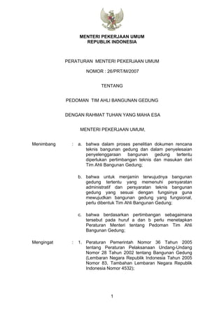 MENTERI PEKERJAAN UMUM
                    REPUBLIK INDONESIA



            PERATURAN MENTERI PEKERJAAN UMUM

                     NOMOR : 26/PRT/M/2007


                            TENTANG


            PEDOMAN TIM AHLI BANGUNAN GEDUNG


            DENGAN RAHMAT TUHAN YANG MAHA ESA


                  MENTERI PEKERJAAN UMUM,


Menimbang     :   a. bahwa dalam proses penelitian dokumen rencana
                     teknis bangunan gedung dan dalam penyelesaian
                     penyelenggaraan    bangunan    gedung   tertentu
                     diperlukan pertimbangan teknis dan masukan dari
                     Tim Ahli Bangunan Gedung;

                  b. bahwa untuk menjamin terwujudnya bangunan
                     gedung tertentu yang memenuhi persyaratan
                     administratif dan persyaratan teknis bangunan
                     gedung yang sesuai dengan fungsinya guna
                     mewujudkan bangunan gedung yang fungsional,
                     perlu dibentuk Tim Ahli Bangunan Gedung;

                  c. bahwa berdasarkan pertimbangan sebagaimana
                     tersebut pada huruf a dan b perlu menetapkan
                     Peraturan Menteri tentang Pedoman Tim Ahli
                     Bangunan Gedung;

Mengingat     :   1. Peraturan Pemerintah Nomor 36 Tahun 2005
                     tentang Peraturan Pelaksanaan Undang-Undang
                     Nomor 28 Tahun 2002 tentang Bangunan Gedung
                     (Lembaran Negara Republik Indonesia Tahun 2005
                     Nomor 83, Tambahan Lembaran Negara Republik
                     Indonesia Nomor 4532);




                                1
 