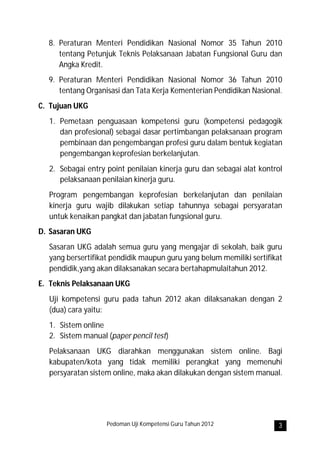 8. Peraturan Menteri Pendidikan Nasional Nomor 35 Tahun 2010
     tentang Petunjuk Teknis Pelaksanaan Jabatan Fungsional Guru dan
     Angka Kredit.
  9. Peraturan Menteri Pendidikan Nasional Nomor 36 Tahun 2010
     tentang Organisasi dan Tata Kerja Kementerian Pendidikan Nasional.
C. Tujuan UKG
  1. Pemetaan penguasaan kompetensi guru (kompetensi pedagogik
     dan profesional) sebagai dasar pertimbangan pelaksanaan program
     pembinaan dan pengembangan profesi guru dalam bentuk kegiatan
     pengembangan keprofesian berkelanjutan.
  2. Sebagai entry point penilaian kinerja guru dan sebagai alat kontrol
     pelaksanaan penilaian kinerja guru.
  Program pengembangan keprofesian berkelanjutan dan penilaian
  kinerja guru wajib dilakukan setiap tahunnya sebagai persyaratan
  untuk kenaikan pangkat dan jabatan fungsional guru.
D. Sasaran UKG
  Sasaran UKG adalah semua guru yang mengajar di sekolah, baik guru
  yang bersertifikat pendidik maupun guru yang belum memiliki sertifikat
  pendidik,yang akan dilaksanakan secara bertahapmulaitahun 2012.
E. Teknis Pelaksanaan UKG
  Uji kompetensi guru pada tahun 2012 akan dilaksanakan dengan 2
  (dua) cara yaitu:
  1. Sistem online
  2. Sistem manual (paper pencil test)
  Pelaksanaan UKG diarahkan menggunakan sistem online. Bagi
  kabupaten/kota yang tidak memiliki perangkat yang memenuhi
  persyaratan sistem online, maka akan dilakukan dengan sistem manual.




                   Pedoman Uji Kompetensi Guru Tahun 2012             3
 