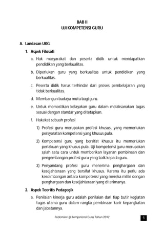 BAB II
                          UJI KOMPETENSI GURU


A. Landasan UKG
  1. Aspek Filosofi
     a. Hak masyarakat dan peserta didik untuk mendapatkan
        pendidikan yang berkualitas.
     b. Diperlukan guru yang berkualitas untuk pendidikan yang
        berkualitas.
     c. Peserta didik harus terhindar dari proses pembelajaran yang
        tidak berkualitas.
     d. Membangun budaya mutu bagi guru.
     e. Untuk memastikan kelayakan guru dalam melaksanakan tugas
        sesuai dengan standar yang ditetapkan.
     f. Hakekat sebuah profesi
        1) Profesi guru merupakan profesi khusus, yang memerlukan
           persyaratan kompetensi yang khusus pula.
        2) Kompetensi guru yang bersifat khusus itu memerlukan
           perlakuan yang khusus pula. Uji kompetensi guru merupakan
           salah satu cara untuk memberikan layanan pembinaan dan
           pengembangan profesi guru yang baik kepada guru.
        3) Penyandang profesi guru menerima penghargaan dan
           kesejahteraan yang bersifat khusus. Karena itu perlu ada
           keseimbangan antara kompetensi yang mereka miliki dengan
           penghargaan dan kesejahteraan yang diterimanya.
  2. Aspek Teoritis Pedagogik
     a. Penilaian kinerja guru adalah penilaian dari tiap butir kegiatan
        tugas utama guru dalam rangka pembinaan karir kepangkatan
        dan jabatannya.

                      Pedoman Uji Kompetensi Guru Tahun 2012          5
 