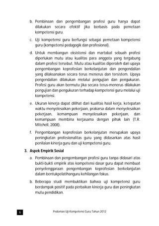 b. Pembinaan dan pengembangan profesi guru hanya dapat
          dilakukan secara efektif jika berbasis pada pemetaan
          kompetensi guru.
       c. Uji kompetensi guru berfungsi sebagai pemetaan kompetensi
          guru (kompetensi pedagogik dan profesional).
       d. Untuk membangun eksistensi dan martabat sebuah profesi
          diperlukan mutu atau kualitas para anggota yang tergabung
          dalam profesi tersebut. Mutu atau kualitas diperoleh dari upaya
          pengembangan keprofesian berkelanjutan dan pengendalian
          yang dilaksanakan secara terus menerus dan tersistem. Upaya
          pengendalian dilakukan melalui pengujian dan pengukuran.
          Profesi guru akan bermutu jika secara terus-menerus dilakukan
          pengujian dan pengukuran terhadap kompetensi guru melalui uji
          kompetensi.
       e. Ukuran kinerja dapat dilihat dari kualitas hasil kerja, ketepatan
          waktu menyelesaikan pekerjaan, prakarsa dalam menyelesaikan
          pekerjaan, kemampuan menyelesaikan pekerjaan, dan
          kemampuan membina kerjasama dengan pihak lain (T.R.
          Mitchell, 2008).
       f. Pengembangan keprofesian berkelanjutan merupakan upaya
          peningkatan profesionalitas guru yang didasarkan atas hasil
          penilaian kinerja guru dan uji kompetensi guru.
    3. Aspek Empirik Sosial
       a. Pembinaan dan pengembangan profesi guru tanpa didasari atas
          bukti-bukti empirik atas kompetensi dasar guru dapat membuat
          penyelenggaraan pengembangan keprofesian berkelanjutan
          dalam bentukpelatihanguru kehilangan fokus.
       b. Beberapa studi membuktikan bahwa uji kompetensi guru
          berdampak positif pada perbaikan kinerja guru dan peningkatan
          mutu pendidikan.



6                    Pedoman Uji Kompetensi Guru Tahun 2012
 