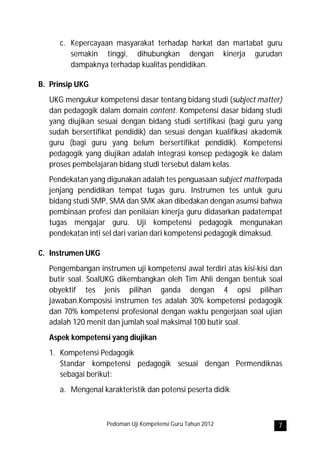 c. Kepercayaan masyarakat terhadap harkat dan martabat guru
         semakin tinggi, dihubungkan dengan kinerja gurudan
         dampaknya terhadap kualitas pendidikan.

B. Prinsip UKG
   UKG mengukur kompetensi dasar tentang bidang studi (subject matter)
   dan pedagogik dalam domain content. Kompetensi dasar bidang studi
   yang diujikan sesuai dengan bidang studi sertifikasi (bagi guru yang
   sudah bersertifikat pendidik) dan sesuai dengan kualifikasi akademik
   guru (bagi guru yang belum bersertifikat pendidik). Kompetensi
   pedagogik yang diujikan adalah integrasi konsep pedagogik ke dalam
   proses pembelajaran bidang studi tersebut dalam kelas.
   Pendekatan yang digunakan adalah tes penguasaan subject matterpada
   jenjang pendidikan tempat tugas guru. Instrumen tes untuk guru
   bidang studi SMP, SMA dan SMK akan dibedakan dengan asumsi bahwa
   pembinaan profesi dan penilaian kinerja guru didasarkan padatempat
   tugas mengajar guru. Uji kompetensi pedagogik mengunakan
   pendekatan inti sel dari varian dari kompetensi pedagogik dimaksud.

C. Instrumen UKG
   Pengembangan instrumen uji kompetensi awal terdiri atas kisi-kisi dan
   butir soal. SoalUKG dikembangkan oleh Tim Ahli dengan bentuk soal
   obyektif tes jenis pilihan ganda dengan 4 opsi pilihan
   jawaban.Komposisi instrumen tes adalah 30% kompetensi pedagogik
   dan 70% kompetensi profesional dengan waktu pengerjaan soal ujian
   adalah 120 menit dan jumlah soal maksimal 100 butir soal.
   Aspek kompetensi yang diujikan
   1. Kompetensi Pedagogik
      Standar kompetensi pedagogik sesuai dengan Permendiknas
      sebagai berikut:
      a. Mengenal karakteristik dan potensi peserta didik



                    Pedoman Uji Kompetensi Guru Tahun 2012            7
 