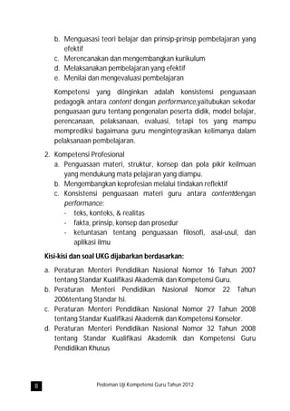b. Menguasasi teori belajar dan prinsip-prinsip pembelajaran yang
          efektif
       c. Merencanakan dan mengembangkan kurikulum
       d. Melaksanakan pembelajaran yang efektif
       e. Menilai dan mengevaluasi pembelajaran
       Kompetensi yang diinginkan adalah konsistensi penguasaan
       pedagogik antara content dengan performance,yaitubukan sekedar
       penguasaan guru tentang pengenalan peserta didik, model belajar,
       perencanaan, pelaksanaan, evaluasi, tetapi tes yang mampu
       memprediksi bagaimana guru mengintegrasikan kelimanya dalam
       pelaksanaan pembelajaran.
    2. Kompetensi Profesional
       a. Penguasaan materi, struktur, konsep dan pola pikir keilmuan
          yang mendukung mata pelajaran yang diampu.
       b. Mengembangkan keprofesian melalui tindakan reflektif
       c. Konsistensi penguasaan materi guru antara contentdengan
          performance:
          - teks, konteks, & realitas
          - fakta, prinsip, konsep dan prosedur
          - ketuntasan tentang penguasaan filosofi, asal-usul, dan
             aplikasi ilmu
    Kisi-kisi dan soal UKG dijabarkan berdasarkan:
    a. Peraturan Menteri Pendidikan Nasional Nomor 16 Tahun 2007
       tentang Standar Kualifikasi Akademik dan Kompetensi Guru.
    b. Peraturan Menteri Pendidikan Nasional Nomor 22 Tahun
       2006tentang Standar Isi.
    c. Peraturan Menteri Pendidikan Nasional Nomor 27 Tahun 2008
       tentang Standar Kualifikasi Akademik dan Kompetensi Konselor.
    d. Peraturan Menteri Pendidikan Nasional Nomor 32 Tahun 2008
       tentang Standar Kualifikasi Akademik dan Kompetensi Guru
       Pendidikan Khusus




8                    Pedoman Uji Kompetensi Guru Tahun 2012
 