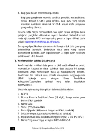 b. Bagi guru belum bersertifikat pendidik
           Bagi guru yang belum memiliki sertifikat pendidik, mata uji harus
           sesuai dengan S-1/D-4 yang dimiliki. Bagi guru yang belum
           memiliki kualifikasi akademik S-1/D-4, sesuai mata pelajaran
           yang sedang diampu.
        Peserta UKG hanya mendapatkan soal ujian sesuai dengan mata
        pelajaran yangtelah ditentukan seperti tersebut diatas.Informasi
        mata uji peserta UKG masing-masing peserta dapat dilihat pada
        websitebpsdmpk.kemdikbud.go.id/ukguru.
        Data yang dipublikasikan sementara ini hanya untuk data guru yang
        bersertifikat pendidik. Sedangkan data guru yang belum
        bersertifikat pendidik akan dipublikasikan 3 (tiga) bulan sebelum
        pelaksanaan UKG dimulai.
     3. Konfirmasi dan Validasi Data Peserta
        Konfirmasi dan validasi data peserta UKG wajib dilakukan untuk
        memastikan kebenaran data. Validitas data peserta ini sangat
        diperlukan untuk menentukan mata uji masing-masing peserta.
        Konfirmasi dan validasi data peserta merupakan tanggungjawab
        LPMP      bekerja     sama      dengan    Dinas      Pendidikan
        Kabupaten/Kotamelalui     aplikasi   yang   telah    disediakan
        dalamwebsite.
        Unsur data guru yang ditampilkan dalam website adalah:
        a. NUPTK
        b. Nomor Peserta Sertifikasi Guru (14 digit), hanya untuk guru
           bersertifikat pendidik
        c. Nama Guru
        d. Status (PNS/Bukan PNS)
        e. Mata Uji pada UKG (sesuai dengan sertifikat pendidik)
        f. Sekolah tempat tugas(satuan administrasi pangkal)
        g. Program studi pada pendidikan tinggi setingkat D-I/D-II/D-III/S-1
        h. Nama Perguruan Tinggi setingkat D-I/D-II/D-III/S-1


10                    Pedoman Uji Kompetensi Guru Tahun 2012
 
