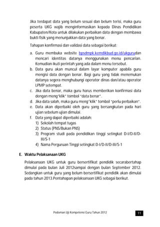 Jika terdapat data yang belum sesuai dan belum terisi, maka guru
     peserta UKG wajib menginformasikan kepada Dinas Pendidikan
     Kabupaten/Kota untuk dilakukan perbaikan data dengan membawa
     bukti fisik yang menunjukkan data yang benar.
     Tahapan konfirmasi dan validasi data sebagai berikut:
     a. Guru membuka website bpsdmpk.kemdikbud.go.id/ukgurudan
        mencari identitas datanya menggunakan menu pencarian.
        Kemudian ikuti perintah yang ada dalam menu tersebut.
     b. Data guru akan muncul dalam layar komputer apabila guru
        mengisi data dengan benar. Bagi guru yang tidak menemukan
        datanya segera menghubungi operator dinas dan/atau operator
        LPMP setempat.
     c. Jika data benar, maka guru harus memberikan konfirmasi data
        dengan meng”klik” tombol “data benar”.
     d. Jika data salah, maka guru meng’'klik” tombol “perlu perbaikan”.
     e. Data akan diperbaiki oleh guru yang bersangkutan pada hari
        ujian sebelum ujian dimulai.
     f. Data yang dapat diperbaiki adalah:
        1) Sekolah tempat tugas
        2) Status (PNS/Bukan PNS)
        3) Program studi pada pendidikan tinggi setingkat D-I/D-II/D-
            III/S-1
        4) Nama Perguruan Tinggi setingkat D-I/D-II/D-III/S-1

E. Waktu Pelaksanaan UKG
  Pelaksanaan UKG untuk guru bersertifikat pendidik secarabertahap
  dimulai pada bulan Juli 2012sampai dengan bulan September 2012.
  Sedangkan untuk guru yang belum bersertifikat pendidik akan dimulai
  pada tahun 2013.Pentahapan pelaksanaan UKG sebagai berikut.




                   Pedoman Uji Kompetensi Guru Tahun 2012            11
 