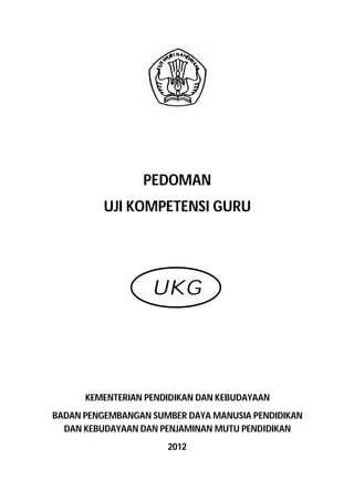 PEDOMAN
          UJI KOMPETENSI GURU




                   UKG




      KEMENTERIAN PENDIDIKAN DAN KEBUDAYAAN
BADAN PENGEMBANGAN SUMBER DAYA MANUSIA PENDIDIKAN
  DAN KEBUDAYAAN DAN PENJAMINAN MUTU PENDIDIKAN
                      2012
 