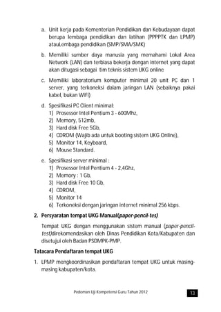 a. Unit kerja pada Kementerian Pendidikan dan Kebudayaan dapat
      berupa lembaga pendidikan dan latihan (PPPPTK dan LPMP)
      atauLembaga pendidikan (SMP/SMA/SMK)
   b. Memiliki sumber daya manusia yang memahami Lokal Area
      Network (LAN) dan terbiasa bekerja dengan internet yang dapat
      akan ditugasi sebagai tim teknis sistem UKG online
   c. Memiliki laboratorium komputer minimal 20 unit PC dan 1
      server, yang terkoneksi dalam jaringan LAN (sebaiknya pakai
      kabel, bukan WiFi)
   d. Spesifikasi PC Client minimal:
      1) Prosessor Intel Pentium 3 - 600Mhz,
      2) Memory, 512mb,
      3) Hard disk Free 5Gb,
      4) CDROM (Wajib ada untuk booting sistem UKG Online),
      5) Monitor 14, Keyboard,
      6) Mouse Standard.
   e. Spesifikasi server minimal :
      1) Prosessor Intel Pentium 4 - 2,4Ghz,
      2) Memory : 1 Gb,
      3) Hard disk Free 10 Gb,
      4) CDROM,
      5) Monitor 14
      6) Terkoneksi dengan jaringan internet minimal 256 kbps.
2. Persyaratan tempat UKG Manual(paper-pencil-tes)
   Tempat UKG dengan menggunakan sistem manual (paper-pencil-
   test)direkomendasikan oleh Dinas Pendidikan Kota/Kabupaten dan
   disetujui oleh Badan PSDMPK-PMP.
Tatacara Pendaftaran tempat UKG
1. LPMP mengkoordinasikan pendaftaran tempat UKG untuk masing-
   masing kabupaten/kota.



                Pedoman Uji Kompetensi Guru Tahun 2012           13
 