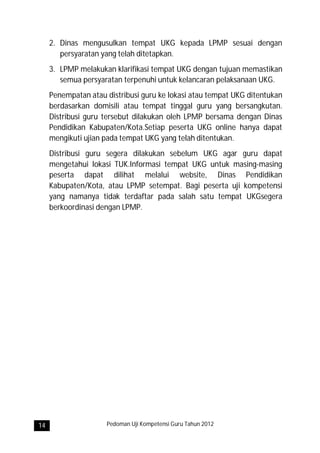 2. Dinas mengusulkan tempat UKG kepada LPMP sesuai dengan
        persyaratan yang telah ditetapkan.
     3. LPMP melakukan klarifikasi tempat UKG dengan tujuan memastikan
        semua persyaratan terpenuhi untuk kelancaran pelaksanaan UKG.
     Penempatan atau distribusi guru ke lokasi atau tempat UKG ditentukan
     berdasarkan domisili atau tempat tinggal guru yang bersangkutan.
     Distribusi guru tersebut dilakukan oleh LPMP bersama dengan Dinas
     Pendidikan Kabupaten/Kota.Setiap peserta UKG online hanya dapat
     mengikuti ujian pada tempat UKG yang telah ditentukan.
     Distribusi guru segera dilakukan sebelum UKG agar guru dapat
     mengetahui lokasi TUK.Informasi tempat UKG untuk masing-masing
     peserta dapat dilihat melalui website, Dinas Pendidikan
     Kabupaten/Kota, atau LPMP setempat. Bagi peserta uji kompetensi
     yang namanya tidak terdaftar pada salah satu tempat UKGsegera
     berkoordinasi dengan LPMP.




14                   Pedoman Uji Kompetensi Guru Tahun 2012
 