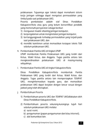 pelaksanaan. Tujuannya agar teknisi dapat memahami sistem
   kerja jaringan sehingga dapat mengatasi permasalahan yang
   timbul pada saat pelaksanaan UKG.
   Peserta pembekalan adalah staf Dinas Pendidikan
   Kabupaten/Kota atau guru yang belum bersertifikat pendidik
   yang memenuhi persyaratan sebagai berikut:
   1) menguasai trouble shooting jaringan komputer,
   2) berpengalaman untuk menginstalasi jaringan komputer,
   3) bertanggungjawab terhadap permasalahan yang terjadi pada
      saat pelaksanaan UKG, dan
   4) memiliki komitmen untuk memastikan kesiapan teknis TUK
      sebelum pelaksanaan UKG.
h. Pembentukan Panitia UKG di tingkat LPMP
   LPMP membentuk Panitia Pelaksanaan UKG yang terdiri dari
   Ketua, Wakil Ketua, dan Anggota. Tugas panitia antara lain
   mengkoordinasikan pelaksanaan UKG di masing-masing
   wilayahnya.
i. Pembentukan Panitia UKG di tingkat Kabupaten/Kota
   Dinas Pendidikan Kabupaten/Kota membentuk Panitia
   Pelaksanaan UKG yang terdiri dari Ketua, Wakil Ketua, dan
   Anggota. Tugas panitia antara lain mempersiapkan TEMPAT
   UKG, menginformasikan kepada guru, dan memastikan
   pelaksanaan UKG dapat berjalan dengan lancar sesuai dengan
   jadwal yang telah ditetapkan.
j. Pemberitahuan Peserta
   1) Pemberitahuan peserta UKG dan TEMPAT UKGdilakukan oleh
      Dinas Pendidikan Kabupaten/Kota.
   2) Pemberitahuan peserta sekurang-kurangnya tujuh hari
      sebelum pelaksanaan UKG melalui:
      a) surat resmi,
      b) pengumuman (papan pengumuman dan/atau internet),
      c) alat komunikasi lain.

             Pedoman Uji Kompetensi Guru Tahun 2012         17
 