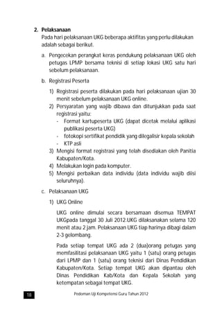 2. Pelaksanaan
        Pada hari pelaksanaan UKG beberapa aktifitas yang perlu dilakukan
        adalah sebagai berikut.
        a. Pengecekan perangkat keras pendukung pelaksanaan UKG oleh
           petugas LPMP bersama teknisi di setiap lokasi UKG satu hari
           sebelum pelaksanaan.
        b. Registrasi Peserta
           1) Registrasi peserta dilakukan pada hari pelaksanaan ujian 30
              menit sebelum pelaksanaan UKG online.
           2) Persyaratan yang wajib dibawa dan ditunjukkan pada saat
              registrasi yaitu:
              - Format kartupeserta UKG (dapat dicetak melalui aplikasi
                 publikasi peserta UKG)
              - fotokopi sertifikat pendidik yang dilegalisir kepala sekolah
              - KTP asli
           3) Mengisi format registrasi yang telah disediakan oleh Panitia
              Kabupaten/Kota.
           4) Melakukan login pada komputer.
           5) Mengisi perbaikan data individu (data individu wajib diisi
              seluruhnya).
        c. Pelaksanaan UKG
           1) UKG Online
              UKG online dimulai secara bersamaan disemua TEMPAT
              UKGpada tanggal 30 Juli 2012.UKG dilaksanakan selama 120
              menit atau 2 jam. Pelaksanaan UKG tiap harinya dibagi dalam
              2-3 gelombang.
              Pada setiap tempat UKG ada 2 (dua)orang petugas yang
              memfasilitasi pelaksanaan UKG yaitu 1 (satu) orang petugas
              dari LPMP dan 1 (satu) orang teknisi dari Dinas Pendidikan
              Kabupaten/Kota. Setiap tempat UKG akan dipantau oleh
              Dinas Pendidikan Kab/Kota dan Kepala Sekolah yang
              ketempatan sebagai tempat UKG.

18                    Pedoman Uji Kompetensi Guru Tahun 2012
 
