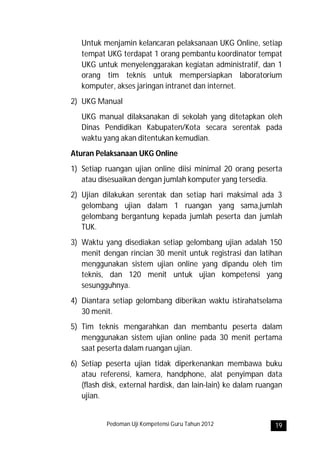 Untuk menjamin kelancaran pelaksanaan UKG Online, setiap
   tempat UKG terdapat 1 orang pembantu koordinator tempat
   UKG untuk menyelenggarakan kegiatan administratif, dan 1
   orang tim teknis untuk mempersiapkan laboratorium
   komputer, akses jaringan intranet dan internet.
2) UKG Manual
   UKG manual dilaksanakan di sekolah yang ditetapkan oleh
   Dinas Pendidikan Kabupaten/Kota secara serentak pada
   waktu yang akan ditentukan kemudian.
Aturan Pelaksanaan UKG Online
1) Setiap ruangan ujian online diisi minimal 20 orang peserta
   atau disesuaikan dengan jumlah komputer yang tersedia.
2) Ujian dilakukan serentak dan setiap hari maksimal ada 3
   gelombang ujian dalam 1 ruangan yang sama,jumlah
   gelombang bergantung kepada jumlah peserta dan jumlah
   TUK.
3) Waktu yang disediakan setiap gelombang ujian adalah 150
   menit dengan rincian 30 menit untuk registrasi dan latihan
   menggunakan sistem ujian online yang dipandu oleh tim
   teknis, dan 120 menit untuk ujian kompetensi yang
   sesungguhnya.
4) Diantara setiap gelombang diberikan waktu istirahatselama
   30 menit.
5) Tim teknis mengarahkan dan membantu peserta dalam
   menggunakan sistem ujian online pada 30 menit pertama
   saat peserta dalam ruangan ujian.
6) Setiap peserta ujian tidak diperkenankan membawa buku
   atau referensi, kamera, handphone, alat penyimpan data
   (flash disk, external hardisk, dan lain-lain) ke dalam ruangan
   ujian.


           Pedoman Uji Kompetensi Guru Tahun 2012             19
 