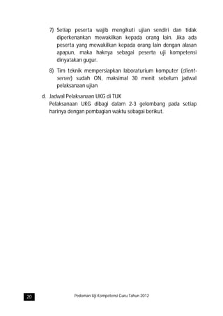 7) Setiap peserta wajib mengikuti ujian sendiri dan tidak
          diperkenankan mewakilkan kepada orang lain. Jika ada
          peserta yang mewakilkan kepada orang lain dengan alasan
          apapun, maka haknya sebagai peserta uji kompetensi
          dinyatakan gugur.
       8) Tim teknik mempersiapkan laboraturium komputer (client-
          server) sudah ON, maksimal 30 menit sebelum jadwal
          pelaksanaan ujian
     d. Jadwal Pelaksanaan UKG di TUK
        Pelaksanaan UKG dibagi dalam 2-3 gelombang pada setiap
        harinya dengan pembagian waktu sebagai berikut.




20               Pedoman Uji Kompetensi Guru Tahun 2012
 