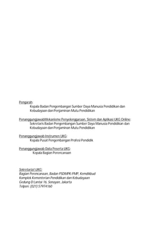 Pengarah:
       Kepala Badan Pengembangan Sumber Daya Manusia Pendidikan dan
       Kebudayaan dan Penjaminan Mutu Pendidikan

PenanggungjawabMekanisme Penyelenggaraan, Sistem dan Aplikasi UKG Online:
      Sekretaris Badan Pengembangan Sumber Daya Manusia Pendidikan dan
      Kebudayaan dan Penjaminan Mutu Pendidikan

Penanggungjawab Instrumen UKG:
      Kepala Pusat Pengembangan Profesi Pendidik

Penanggungjawab Data Peserta UKG:
        Kepala Bagian Perencanaan



Sekretariat UKG:
Bagian Perencanaan, Badan PSDMPK-PMP, Kemdikbud
Komplek Kementerian Pendidikan dan Kebudayaan
Gedung D Lantai 16, Senayan, Jakarta
Telpon: (021) 57974160
 