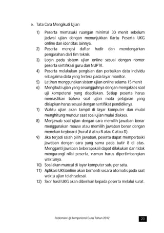 e. Tata Cara Mengikuti Ujian
   1)  Peserta memasuki ruangan minimal 30 menit sebelum
       jadwal ujian dengan menunjukkan Kartu Peserta UKG
       online dan identitas lainnya.
   2) Peserta mengisi daftar hadir dan mendengarkan
       pengarahan dari tim teknis.
   3) Login pada sistem ujian online sesuai dengan nomor
       peserta sertifikasi guru dan NUPTK.
   4) Peserta melakukan pengisian dan perbaikan data individu
       sebagaima data yang tertera pada layar monitor.
   5) Latihan menggunakan sistem ujian online selama 15 menit
   6) Mengikuti ujian yang sesungguhnya dengan mengakses soal
       uji kompetensi yang disediakan. Setiap peserta harus
       memastikan bahwa soal ujian mata pelajaran yang
       disiapkan harus sesuai dengan sertifikat pendidiknya.
   7) Waktu ujian akan tampil di layar komputer dan mulai
       menghitung mundur saat soal ujian mulai diakses.
   8) Menjawab soal ujian dengan cara memilih jawaban benar
       menggunakan mouse atau memilih jawaban benar dengan
       menekan keyboard (huruf A atau B atau C atau D).
   9) Jika terjadi salah pilih jawaban, peserta dapat memperbaiki
       jawaban dengan cara yang sama pada butir 8 di atas.
       Mengganti jawaban beberapakali dapat dilakukan dan tidak
       mengurangi nilai peserta, namun harus dipertimbangkan
       waktunya.
   10) Soal akan muncul di layar komputer satu per satu.
   11) Aplikasi UKGonline akan berhenti secara otomatis pada saat
       waktu ujian telah selesai.
   12) Skor hasil UKG akan diberikan kepada peserta melalui surat.




             Pedoman Uji Kompetensi Guru Tahun 2012            23
 