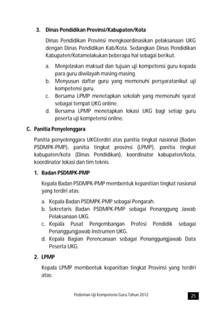 3. Dinas Pendidikan Provinsi/Kabupaten/Kota
       Dinas Pendidikan Provinsi mengkoordinasikan pelaksanaan UKG
       dengan Dinas Pendidikan Kab/Kota. Sedangkan Dinas Pendidikan
       Kabupaten/Kotamelakukan beberapa hal sebagai berikut.
       a. Menjelaskan maksud dan tujuan uji kompetensi guru kepada
          para guru diwilayah masing-masing.
       b. Menyusun daftar guru yang memenuhi persyaratanikut uji
          kompetensi guru.
       c. Bersama LPMP menetapkan sekolah yang memenuhi syarat
          sebagai tempat UKG online.
       d. Bersama LPMP menetapkan lokasi UKG bagi setiap guru
          peserta uji kompetensi online.
C. Panitia Penyelenggara
   Panitia penyelenggara UKGterdiri atas panitia tingkat nasional (Badan
   PSDMPK-PMP), panitia tingkat provinsi (LPMP), panitia tingkat
   kabupaten/kota (Dinas Pendidikan), koordinator kabupaten/kota,
   koordinator lokasi dan tim teknis.
   1. Badan PSDMPK-PMP
      Kepala Badan PSDMPK-PMP membentuk kepanitian tingkat nasional
      yang terdiri atas:
      a. Kepala Badan PSDMPK-PMP sebagai Pengarah.
      b. Sekretaris Badan PSDMPK-PMP sebagai Penanggung Jawab
         Pelaksanaan UKG.
      c. Kepala Pusat Pengembangan Profesi Pendidik sebagai
         Penanggungjawab Instrumen UKG.
      d. Kepala Bagian Perencanaan sebagai Penanggungjawab Data
         Peserta UKG.
   2. LPMP
      Kepala LPMP membentuk kepanitian tingkat Provinsi yang terdiri
      atas:


                    Pedoman Uji Kompetensi Guru Tahun 2012           25
 