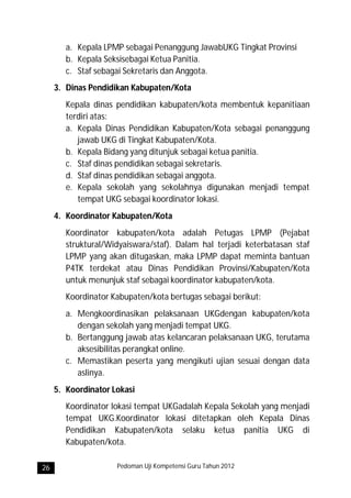 a. Kepala LPMP sebagai Penanggung JawabUKG Tingkat Provinsi
        b. Kepala Seksisebagai Ketua Panitia.
        c. Staf sebagai Sekretaris dan Anggota.
     3. Dinas Pendidikan Kabupaten/Kota
        Kepala dinas pendidikan kabupaten/kota membentuk kepanitiaan
        terdiri atas:
        a. Kepala Dinas Pendidikan Kabupaten/Kota sebagai penanggung
           jawab UKG di Tingkat Kabupaten/Kota.
        b. Kepala Bidang yang ditunjuk sebagai ketua panitia.
        c. Staf dinas pendidikan sebagai sekretaris.
        d. Staf dinas pendidikan sebagai anggota.
        e. Kepala sekolah yang sekolahnya digunakan menjadi tempat
           tempat UKG sebagai koordinator lokasi.
     4. Koordinator Kabupaten/Kota
        Koordinator kabupaten/kota adalah Petugas LPMP (Pejabat
        struktural/Widyaiswara/staf). Dalam hal terjadi keterbatasan staf
        LPMP yang akan ditugaskan, maka LPMP dapat meminta bantuan
        P4TK terdekat atau Dinas Pendidikan Provinsi/Kabupaten/Kota
        untuk menunjuk staf sebagai koordinator kabupaten/kota.
        Koordinator Kabupaten/kota bertugas sebagai berikut:
        a. Mengkoordinasikan pelaksanaan UKGdengan kabupaten/kota
           dengan sekolah yang menjadi tempat UKG.
        b. Bertanggung jawab atas kelancaran pelaksanaan UKG, terutama
           aksesibilitas perangkat online.
        c. Memastikan peserta yang mengikuti ujian sesuai dengan data
           aslinya.
     5. Koordinator Lokasi
        Koordinator lokasi tempat UKGadalah Kepala Sekolah yang menjadi
        tempat UKG.Koordinator lokasi ditetapkan oleh Kepala Dinas
        Pendidikan Kabupaten/kota selaku ketua panitia UKG di
        Kabupaten/kota.

26                   Pedoman Uji Kompetensi Guru Tahun 2012
 