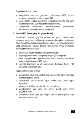 Tugas Koordinator Lokasi:
  a. Menjelaskan dan mengarahkan pelaksanaan UKG kepada
     pengawas ruang dan teknisi tempat UKG.
  b. Menyediakan tempat atau ruang tunggu bagi peserta UKG yang
     akan mengikuti UKG pada gelombang berikutnya.
  c. Mengontrol, mengawasi, danmemfasilitasi pelaksanaan
     UKGsertaberkeliling ke semua ruang UKG.
6. Teknisi UKG (Merangkap Pengawas Ruang)
  TeknisiUKG adalah guru/teknisi/laboran pada laboratorium
  komputer yang memenuhi persyaratan dan ditetapkan oleh Kepala
  Dinas Pendidikan Kabupaten/kota atas rekomendasi Kepala Sekolah
  yang ketempatan sebagai tempat UKG.Teknisi harus memenuhi
  persyaratan sebagai berikut:
  a. menguasai trouble shooting jaringan komputer,
  b. berpengalaman untuk menginstalasi jaringan komputer,
  c. dapat menyelesaikan permasalahan teknis online yang terjadi
     pada saat pelaksanaan UKG, dan
  d. memiliki komitmen untuk memastikan kesiapan teknis TUK
     sebelum pelaksanaan UKG.
  TugasTeknisisebagai berikut.
  a. Menjelaskan dan mengarahan kepada peserta cara mengikuti
     ujian kompetensi online
  b. Memastikan bahwa server ujian online dan client dapat
     digunakan.
  c. Menjaga kestabilan koneksi internet dan intranet.
  d. Mendownload soal ujian dari server pusat ujian online
     BPSDMPK-PMP.
  e. Mengupload hasil ujian dari tempat UKG ke server pusat ujian
     online BPSDMPK-PMP.




                Pedoman Uji Kompetensi Guru Tahun 2012        27
 