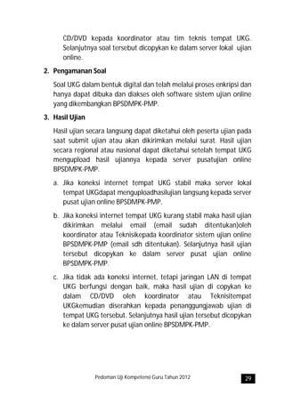 CD/DVD kepada koordinator atau tim teknis tempat UKG.
      Selanjutnya soal tersebut dicopykan ke dalam server lokal ujian
      online.
2. Pengamanan Soal
   Soal UKG dalam bentuk digital dan telah melalui proses enkripsi dan
   hanya dapat dibuka dan diakses oleh software sistem ujian online
   yang dikembangkan BPSDMPK-PMP.
3. Hasil Ujian
   Hasil ujian secara langsung dapat diketahui oleh peserta ujian pada
   saat submit ujian atau akan dikirimkan melalui surat. Hasil ujian
   secara regional atau nasional dapat diketahui setelah tempat UKG
   mengupload hasil ujiannya kepada server pusatujian online
   BPSDMPK-PMP.
   a. Jika koneksi internet tempat UKG stabil maka server lokal
      tempat UKGdapat menguploadhasilujian langsung kepada server
      pusat ujian online BPSDMPK-PMP.
   b. Jika koneksi internet tempat UKG kurang stabil maka hasil ujian
      dikirimkan melalui email (email sudah ditentukan)oleh
      koordinator atau Teknisikepada koordinator sistem ujian online
      BPSDMPK-PMP (email sdh ditentukan). Selanjutnya hasil ujian
      tersebut dicopykan ke dalam server pusat ujian online
      BPSDMPK-PMP.
   c. Jika tidak ada koneksi internet, tetapi jaringan LAN di tempat
      UKG berfungsi dengan baik, maka hasil ujian di copykan ke
      dalam CD/DVD oleh koordinator atau Teknisitempat
      UKGkemudian diserahkan kepada penanggungjawab ujian di
      tempat UKG tersebut. Selanjutnya hasil ujian tersebut dicopykan
      ke dalam server pusat ujian online BPSDMPK-PMP.




                 Pedoman Uji Kompetensi Guru Tahun 2012            29
 