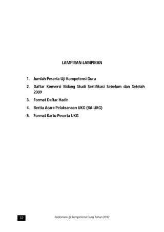 LAMPIRAN-LAMPIRAN


     1. Jumlah Peserta Uji Kompetensi Guru
     2. Daftar Konversi Bidang Studi Sertifikasi Sebelum dan Setelah
        2009
     3. Format Daftar Hadir
     4. Berita Acara Pelaksanaan UKG (BA-UKG)
     5. Format Kartu Peserta UKG




32                  Pedoman Uji Kompetensi Guru Tahun 2012
 