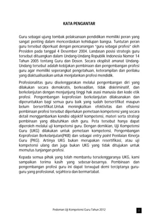 KATA PENGANTAR


Guru sebagai ujung tombak pelaksanaan pendidikan memiliki peran yang
sangat penting dalam mencerdaskan kehidupan bangsa. Tuntutan peran
guru tersebut diperkuat dengan pencanangan “guru sebagai profesi” oleh
Presiden pada tanggal 4 Desember 2004. Landasan posisi strategis guru
tersebut dituangkan dalam Undang-Undang Republik Indonesia Nomor 14
Tahun 2005 tentang Guru dan Dosen. Secara eksplisit amanat Undang-
Undang tersebut adalah kebijakan pembinaan dan pengembangan profesi
guru agar memiliki seperangkat pengetahuan, keterampilan dan perilaku
yang diaktualisasikan untuk menjalankan profesi mendidik.
Profesionalitas guru diselenggarakan melalui pengembangan diri yang
dilakukan secara demokratis, berkeadilan, tidak diskriminatif, dan
berkelanjutan dengan menjunjung tinggi hak asasi manusia dan kode etik
profesi. Pengembangan keprofesian berkelanjutan dilaksanakan dan
diperuntukkan bagi semua guru baik yang sudah bersertifikat maupun
belum bersertifikat.Untuk meningkatkan efektivitas dan efisiensi
pembinaan profesi tersebut diperlukan pemetaan kompetensi yang secara
detail menggambarkan kondisi objektif kompetensi, materi serta strategi
pembinaan yang dibutuhkan oleh guru. Peta tersebut hanya dapat
diperoleh melalui uji kompetensi guru. Dengan demikian, Uji Kompetensi
Guru (UKG) dilakukan untuk pemetaan kompetensi, Pengembangan
Keprofesian Berkelanjutan(PKB) dan sebagai entry point Penilaian Kinerja
Guru (PKG). Artinya UKG bukan merupakan resertifikasi, atau uji
kompetensi ulang dan juga bukan UKG yang tidak ditujukan untuk
memutus tunjangan profesi.
Kepada semua pihak yang telah membantu terselenggaranya UKG, kami
sampaikan terima kasih yang sebesar-besarnya. Pembinaan dan
pengembangan profesi guru ini dapat terwujud demi terciptanya guru-
guru yang profesional, sejahtera dan bermartabat.




                    Pedoman Uji Kompetensi Guru Tahun 2012             i
 