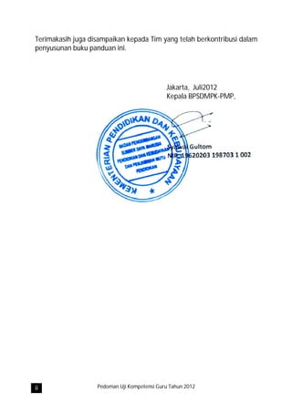 Terimakasih juga disampaikan kepada Tim yang telah berkontribusi dalam
penyusunan buku panduan ini.




                                             Jakarta, Juli2012
                                             Kepala BPSDMPK-PMP,




ii                 Pedoman Uji Kompetensi Guru Tahun 2012
 