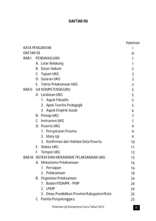 DAFTAR ISI




                                                          Halaman
KATA PENGANTAR                                                i
DAFTAR ISI                                                   iii
BAB I PENDAHULUAN                                             1
        A. Latar Belakang                                     1
        B. Dasar Hukum                                        2
        C. Tujuan UKG                                         3
        D. Sasaran UKG                                        3
        E. Teknis Pelaksanaan UKG                             3
BAB II UJI KOMPETENSIGURU                                     5
        A. Landasan UKG                                       5
           1. Aspek Filosofis                                 5
           2. Apek Teoritis Pedagogik                         5
           3. Aspek Empirik Sosial                            6
        B. Prinsip UKG                                        7
        C. Instrumen UKG                                      7
        D. Peserta UKG                                        9
           1. Persyaratan Peserta                             9
           2. Mata Uji                                        9
           3. Konfirmasi dan Validasi Data Peserta           10
        E. Waktu UKG                                         11
        F. Tempat UKG                                        12
BAB III SISTEM DAN MEKANISME PELAKSANAAN UKG                 15
        A. Mekanisme Pelaksanaan                             16
           1. Persiapan                                      16
           2. Pelaksanaan                                    18
        B. Organisasi Pelaksanaan                            24
           1. Badan PSDMPK - PMP                             24
           2. LPMP                                           24
           3. Dinas Pendidikan Provinsi/Kabupaten/Kota       25
        C. Panitia Penyelenggara                             25
                 Pedoman Uji Kompetensi Guru Tahun 2012       iii
 