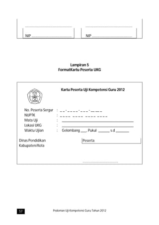 .................................................     .................................................

     NIP ..........................................         NIP ..........................................




                                             Lampiran 5
                                       FormatKartu Peserta UKG



                                          Kartu Peserta Uji Kompetensi Guru 2012




     No. Peserta Sergur               : _ _ - _ _ _ _ - _ _ _ - __ __ _
     NUPTK                            : ____ ____ ____ ____
     Mata Uji                         : ______________________________________
     Lokasi UKG                       : ______________________________________
     Waktu Ujian                      : Gelombang ___, Pukul ______ s.d _______

Dinas Pendidikan                                         Peserta
Kabupaten/Kota



                                                         .....................................




57                                Pedoman Uji Kompetensi Guru Tahun 2012
 