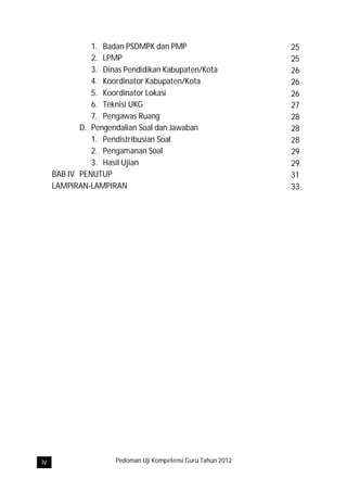 1. Badan PSDMPK dan PMP                        25
               2. LPMP                                        25
               3. Dinas Pendidikan Kabupaten/Kota             26
               4. Koordinator Kabupaten/Kota                  26
               5. Koordinator Lokasi                          26
               6. Teknisi UKG                                 27
               7. Pengawas Ruang                              28
            D. Pengendalian Soal dan Jawaban                  28
               1. Pendistribusian Soal                        28
               2. Pengamanan Soal                             29
               3. Hasil Ujian                                 29
     BAB IV PENUTUP                                           31
     LAMPIRAN-LAMPIRAN                                        33




iv                   Pedoman Uji Kompetensi Guru Tahun 2012
 